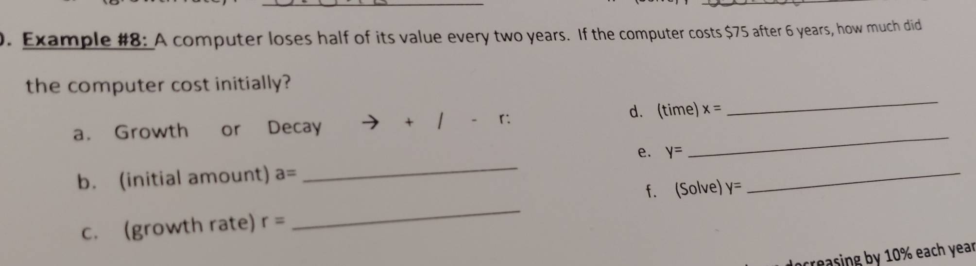 Example #8: A computer loses half of its value every two years. If the computer costs $75 after 6 years, how much did 
the computer cost initially? 
_ 
a. Growth or Decay + 1 d. (time) x=
_ 
e. y=
b. (initial amount) a=
_ 
f. (Solve) y=
_ 
c. (growth rate) r=
_ 
creasing by 10% each year