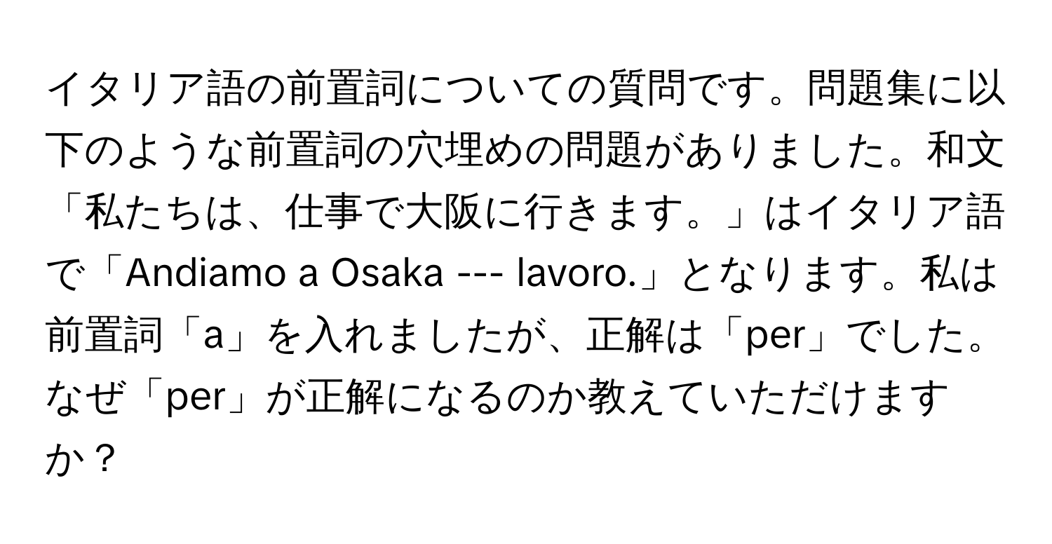 イタリア語の前置詞についての質問です。問題集に以下のような前置詞の穴埋めの問題がありました。和文「私たちは、仕事で大阪に行きます。」はイタリア語で「Andiamo a Osaka --- lavoro.」となります。私は前置詞「a」を入れましたが、正解は「per」でした。なぜ「per」が正解になるのか教えていただけますか？