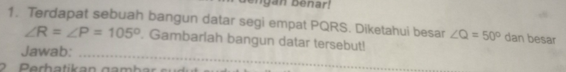 engan benar! 
1. Terdapat sebuah bangun datar segi empat PQRS. Diketahui besar ∠ Q=50° dan besar 
_
∠ R=∠ P=105°. Gambarlah bangun datar tersebut! 
Jawab: