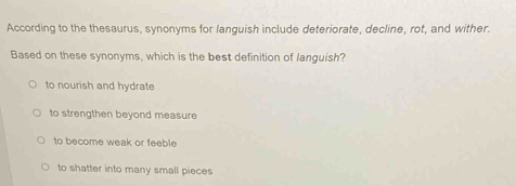 According to the thesaurus, synonyms for languish include deteriorate, decline, rot, and wither.
Based on these synonyms, which is the best definition of languish?
to nourish and hydrate
to strengthen beyond measure
to become weak or feeble
to shatter into many small pieces