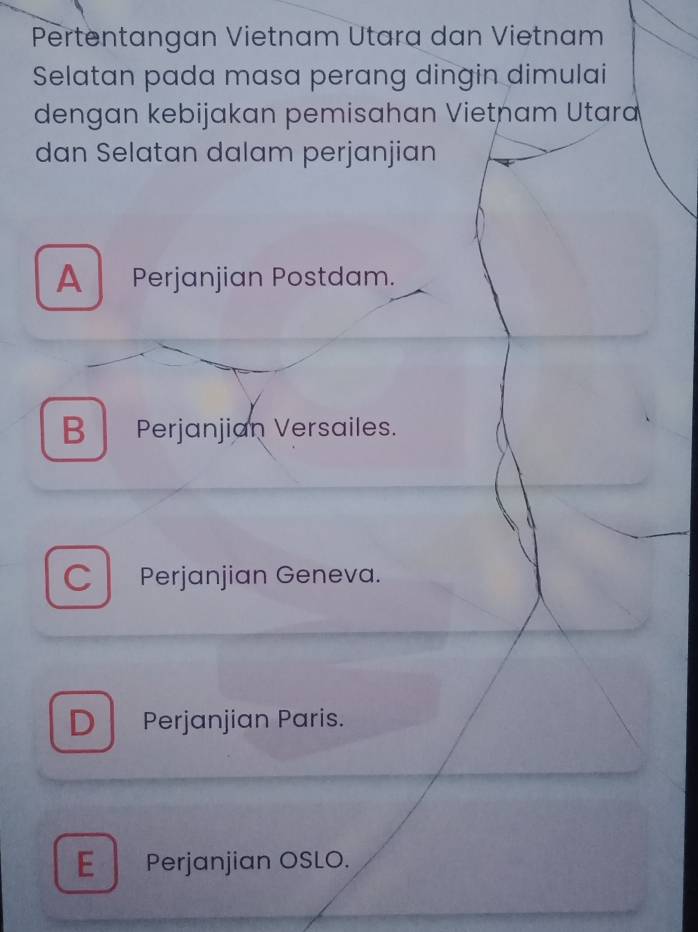 Pertentangan Vietnam Utara dan Vietnam
Selatan pada masa perang dingin dimulai
dengan kebijakan pemisahan Vietnam Utara
dan Selatan dalam perjanjian
A Perjanjian Postdam.
BPerjanjian Versailes.
C Perjanjian Geneva.
D Perjanjian Paris.
E Perjanjian OSLO.