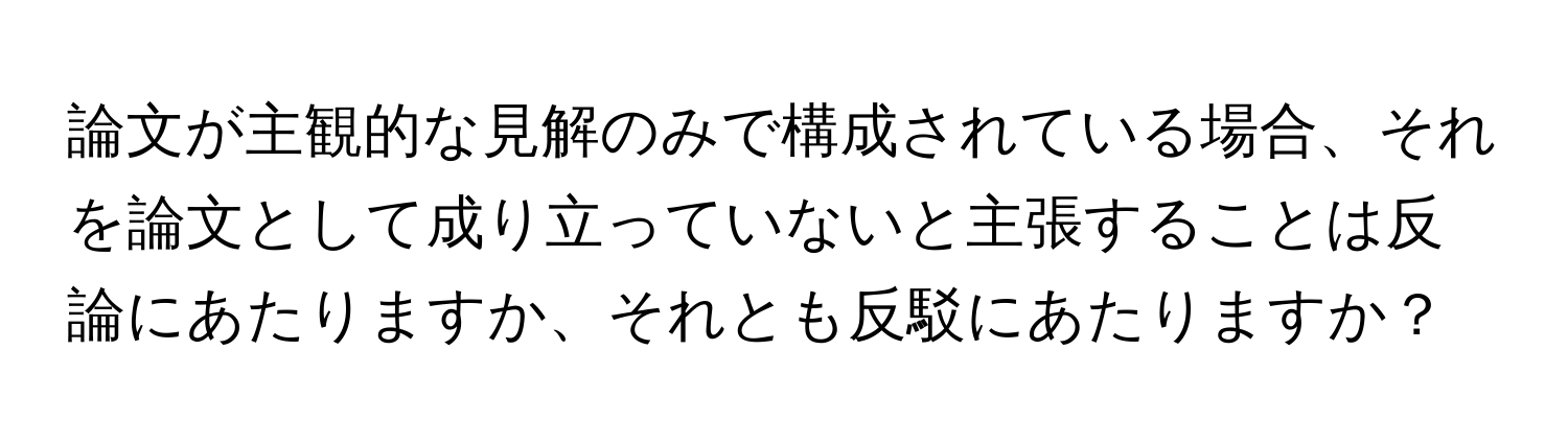 論文が主観的な見解のみで構成されている場合、それを論文として成り立っていないと主張することは反論にあたりますか、それとも反駁にあたりますか？