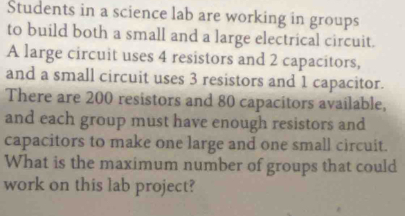 Students in a science lab are working in groups 
to build both a small and a large electrical circuit. 
A large circuit uses 4 resistors and 2 capacitors, 
and a small circuit uses 3 resistors and 1 capacitor. 
There are 200 resistors and 80 capacitors available, 
and each group must have enough resistors and 
capacitors to make one large and one small circuit. 
What is the maximum number of groups that could 
work on this lab project?