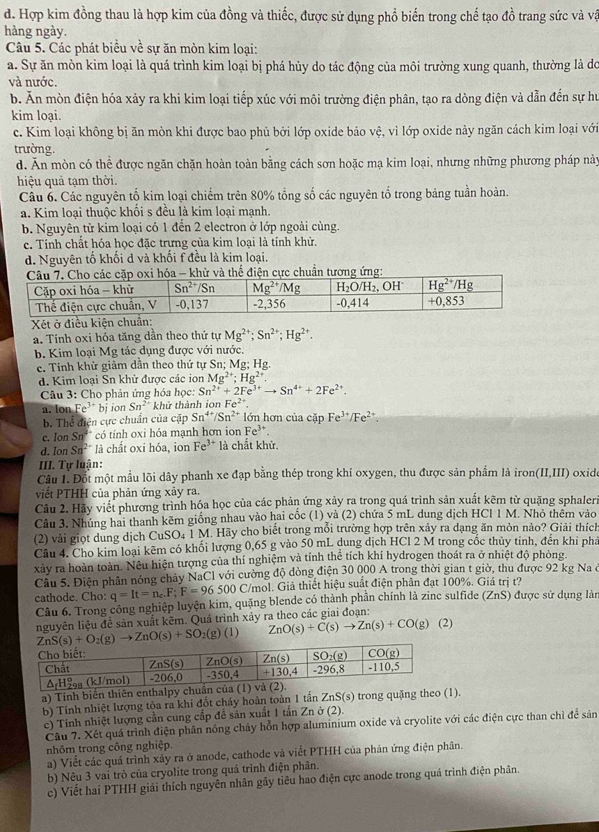 d. Hợp kim đồng thau là hợp kim của đồng và thiếc, được sử dụng phổ biến trong chế tạo đồ trang sức và vật
hàng ngày.
Câu 5. Các phát biểu về sự ăn mòn kim loại:
a. Sự ăn mòn kim loại là quá trình kim loại bị phá hủy do tác động của môi trường xung quanh, thường là do
và nước.
b. Ăn mòn điện hóa xảy ra khi kim loại tiếp xúc với môi trường điện phân, tạo ra dòng điện và dẫn đến sự hư
kim loại.
c. Kim loại không bị ăn mòn khi được bao phủ bởi lớp oxide bảo vệ, vì lớp oxide này ngăn cách kim loại với
trường.
d. Ăn mòn có thể được ngăn chặn hoàn toàn bằng cách sơn hoặc mạ kim loại, nhưng những phương pháp này
hiệu quả tạm thời.
Câu 6. Các nguyên tố kim loại chiếm trên 80% tổng số các nguyên tố trong bảng tuần hoàn.
a. Kim loại thuộc khối s đều là kim loại mạnh.
b. Nguyên tử kim loại có 1 đến 2 electron ở lớp ngoài cùng.
c. Tính chất hóa học đặc trưng của kim loại là tính khử.
d. Nguyên tố khối d và khối f đều là kim loại.
Xét ở điều kiện chuẩn:
a. Tính oxi hóa tăng dần theo thứ tự Mg^(2+);Sn^(2+);Hg^(2+).
b. Kim loại Mg tác dụng được với nước.
c. Tính khử giảm dần theo thứ tự Sn; Mg; Hg.
d. Kim loại Sn khử được các ion Mg^(2+);Hg^(2+).
Câu 3: Cho phản ứng hóa học: Sn^(2+)+2Fe^(3+)to Sn^(4+)+2Fe^(2+).
a. Ion Fe^(3+)bi ion Sn^(2+) khử thành ion Fe^(2+).
b. Thể điện cực chuẩn của cặp Sn^(4+)/Sn^(2+) lớn hơn của cặp Fe^(3+)/Fe^(2+).
c. Ion Sn^(4+) có tính oxi hóa mạnh hơn ion Fe^(3+).
d. Ion Sn^(2+) là chất oxi hóa, ion Fe³* là chất khử.
III. Tự luận:
Câu 1. Đốt một mầu lõi dây phanh xe đạp bằng thép trong khí oxygen, thu được sản phẩm là iron(II,III) oxide
viết PTHH của phản ứng xảy ra.
Câu 2. Hãy viết phương trình hóa học của các phản ứng xảy ra trong quá trình sản xuất kẽm từ quặng sphaleri
Câu 3. Nhúng hai thanh kẽm giống nhau vào hai cốc (1) và (2) chứa 5 mL dung dịch HCl 1 M. Nhỏ thêm vào
(2) vài giọt dung dịch CuSO₄ 1 M. Hãy cho biết trong mỗi trường hợp trên xảy ra dạng ăn mòn nào? Giải thích
Câu 4. Cho kim loại kẽm có khối lượng 0,65 g vào 50 mL dung dịch HCl 2 M trong cốc thủy tinh, đến khi phả
xảy ra hoàn toàn. Nêu hiện tượng của thí nghiệm và tính thể tích khí hydrogen thoát ra ở nhiệt độ phòng.
Câu 5. Điện phân nóng chảy NaCl với cường độ dòng điện 30 000 A trong thời gian t giờ, thu được 92 kg Na ở
cathode. Cho: q=It=n_e.F;F=96500 C/mol. Giả thiết hiệu suất điện phân đạt 100%. Giá trị t?
Câu 6. Trong công nghiệp luyện kim, quặng blende có thành phần chính là zinc sulfide (ZnS) được sử dụng làn
nguyên liệu đề sản xuất kẽm. Quá trình xảy ra theo các giai đoạn:
ZnS(s)+O_2(g)to ZnO(s)+SO_2(g)(l) ZnO(s)+C(s)to Zn(s)+CO(g) (2)
a) Tính biến thiên enthalpy chu
b) Tính nhiệt lượng tỏa ra khi đốt cháy hoàn toàn 1 tả inZnS(s) ) trong quặng theo (1).
c) Tính nhiệt lượng cần cung cấp để sản xuất 1 tấn Zn ở (2).
Câu 7. Xét quá trình điện phân nóng chảy hỗn hợp aluminium oxide và cryolite với các điện cực than chì để sản
nhôm trong công nghiệp.
a) Viết các quá trình xảy ra ở anode, cathode và viết PTHH của phản ứng điện phân.
b) Nêu 3 vai trò của cryolite trong quá trình điện phân.
c) Viết hai PTHH giải thích nguyên nhân gây tiêu hao điện cực anode trong quá trình điện phân.