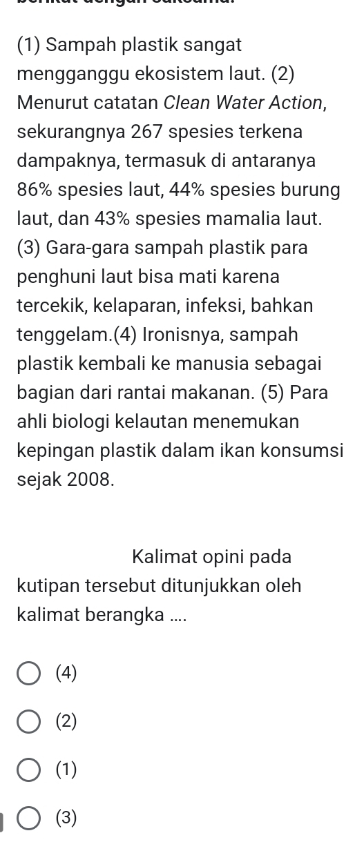 (1) Sampah plastik sangat
mengganggu ekosistem laut. (2)
Menurut catatan Clean Water Action,
sekurangnya 267 spesies terkena
dampaknya, termasuk di antaranya
86% spesies laut, 44% spesies burung
laut, dan 43% spesies mamalia laut.
(3) Gara-gara sampah plastik para
penghuni laut bisa mati karena
tercekik, kelaparan, infeksi, bahkan
tenggelam.(4) Ironisnya, sampah
plastik kembali ke manusia sebagai
bagian dari rantai makanan. (5) Para
ahli biologi kelautan menemukan
kepingan plastik dalam ikan konsumsi
sejak 2008.
Kalimat opini pada
kutipan tersebut ditunjukkan oleh
kalimat berangka ....
(4)
(2)
(1)
(3)