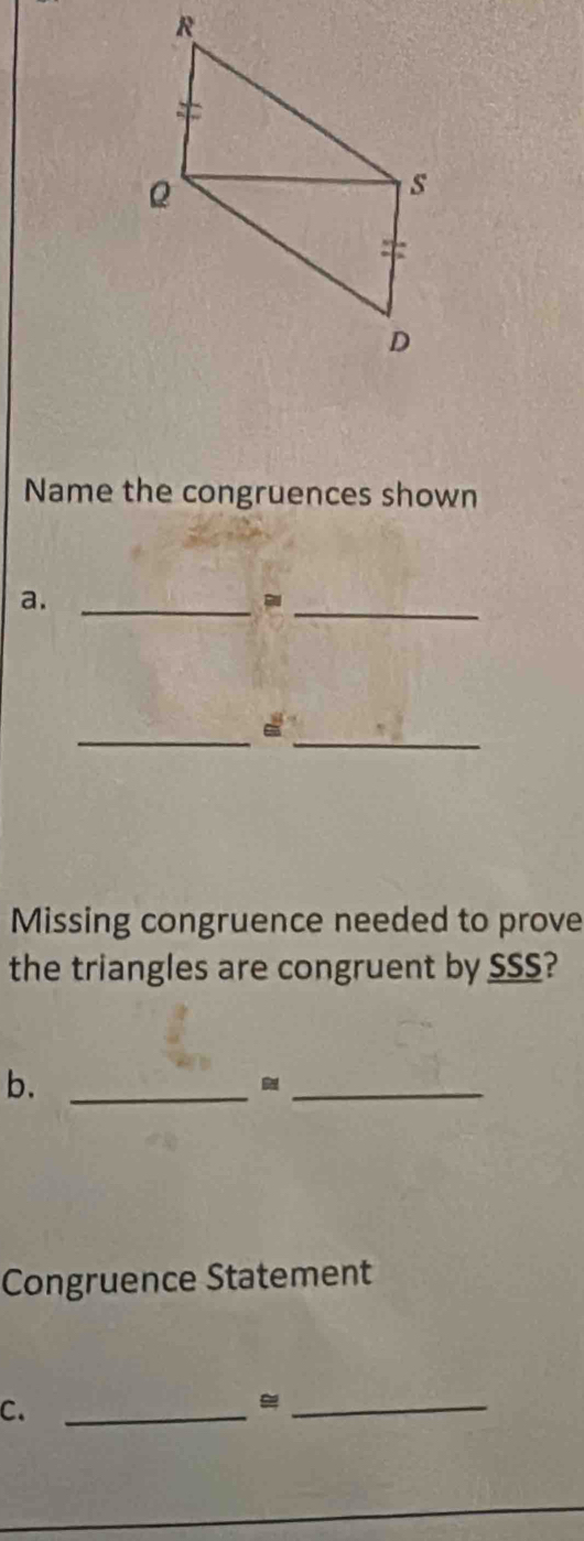 Name the congruences shown 
a._ 
_- 
_ 
_ 
Missing congruence needed to prove 
the triangles are congruent by SSS? 
b._ 
_ 
Congruence Statement 
C._ 
_