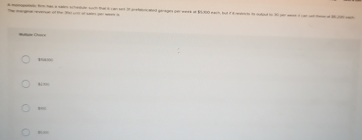 A monopolistic firm has a sales schedule such that it can sell 31 prefabricated garages per week at $5,100 each, but if it restricts its output to 30 per week it can sell these at $5,200 each
The marginal revenue of the 31st unit of sales per week is
Multiple Choice
$158,100.
$2,100
$100
$5,100