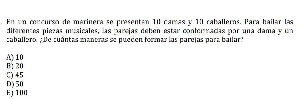 En un concurso de marinera se presentan 10 damas y 10 caballeros. Para bailar las
diferentes piezas musicales, las parejas deben estar conformadas por una dama y un
caballero. ¿De cuántas maneras se pueden formar las parejas para bailar?
A) 10
B) 20
C) 45
D) 50
E) 100