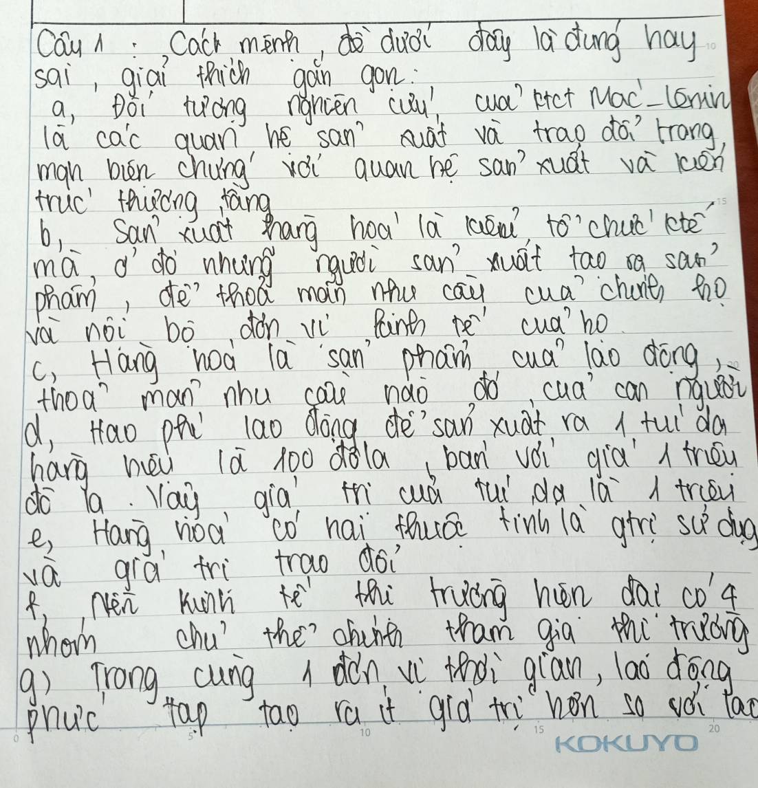 Cau A:, Cach menh, dudi day ladung hay 
sai, giai thiàn gàn gon: 
a, Dói twóng ngncēn cuu, ca) ktct Mac-lemi 
la cac quan he sanAāt và trao ¢ó trang 
mgn bin chung vèi quan hé san xuàt vá lén 
truc thióng fang 
b, Sanxua+ zhang hoa' là laén to’chué letē 
ma, o`do whung rquài san xuat tao oa saon? 
pham, deì`thoá man nhu cau cua?chane) tho 
Nài noi bò dǒn v Paintn rē cuá)ho 
c, Hang hoà la`san phan cua lào dōng 
thoa? man nhu caa nǎo dó, cua can nqusi 
d, Hao ph lao dong dé`san xuàt ra 1. fuǐ da 
hang hēi là lò0 dàla (bān vèi già trén 
do la. Yay qia th cuá tuǐ dà lǎ truev 
e, Hang noà cò hai fuáe finh la girì su dog 
vá grá tri trao dói 
4,, Nen Kunn he thi fruóng hén dài coa 
whom chu' the? chuhth tham qia thi trdng 
q) Trong cung dán vì tndi gian, lao dōng 
phuc tap tao ra it già tri hon so vèi lao