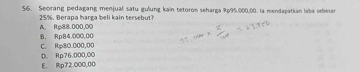 Seorang pedagang menjual satu gulung kain tetoron seharga Rp95.000,00. la mendapatkan laba sebesar
25%. Berapa harga beli kain tersebut?
A. Rp88.000,00
B. Rp84.000,00
C. Rp80.000,00
D. Rp76.000,00
E. Rp72.000,00