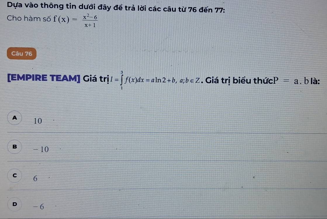 Dựa vào thông tin dưới đây để trả lời các câu từ 76 đến 77 :
Cho hàm số f(x)= (x^2-6)/x+1 
Câu 76
[EMPIRE TEAM] Giá trị trhat iI=∈tlimits _1^3f(x)dx=aln 2+b, a; b∈ Z. Giá trị biểu thức P=a. b là:
A 10
B - 10
C 6
D -6