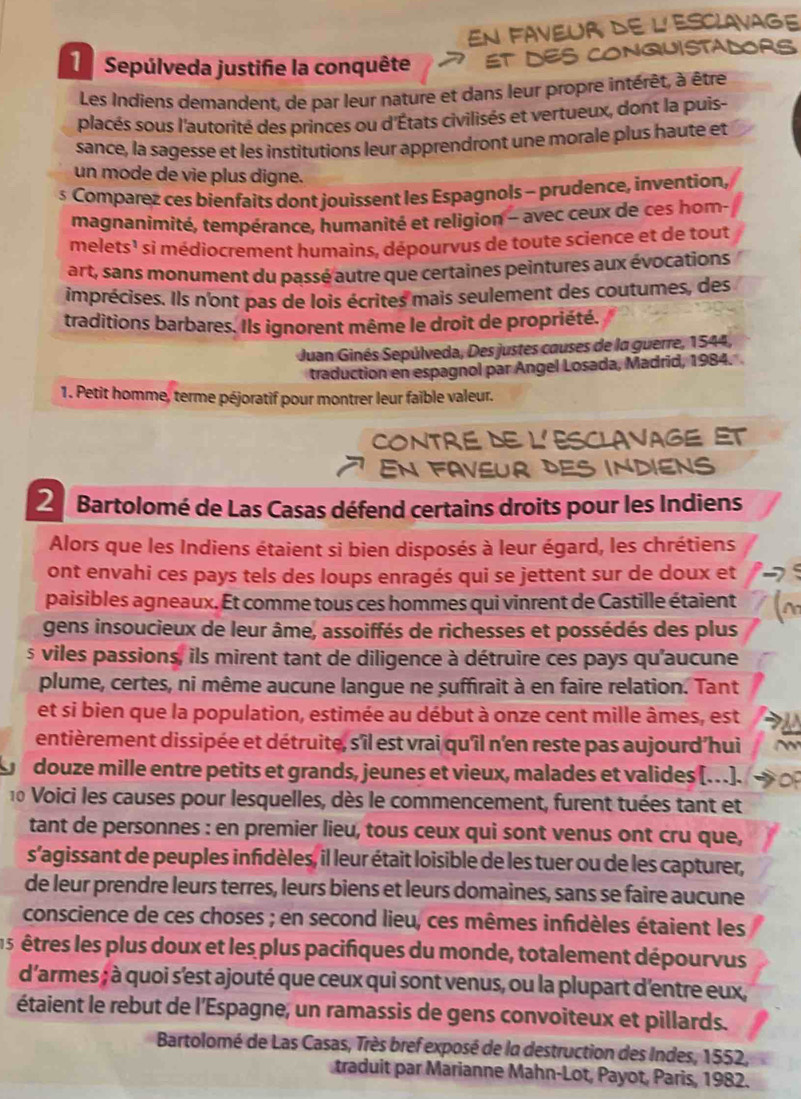 En faveur de l'Esclavage
Sepúlveda justifie la conquête ET DES CONQUISTALORS
Les Indiens demandent, de par leur nature et dans leur propre intérêt, à être
placés sous l'autorité des princes ou d'États civilisés et vertueux, dont la puis-
sance, la sagesse et les institutions leur apprendront une morale plus haute et
un mode de vie plus digne.
s Comparez ces bienfaits dont jouissent les Espagnols - prudence, invention,
magnanimité, tempérance, humanité et religion - avec ceux de ces hom
melets¹ si médiocrement humains, dépourvus de toute science et de tout
art, sans monument du passé autre que certaines peintures aux évocations
imprécises. Ils n'ont pas de lois écrites mais seulement des coutumes, des
traditions barbares. Ils ignorent même le droit de propriété.
Juan Ginés Sepúlveda, Des justes causes de la guerre, 1544,
traduction en espagnol par Angel Losada, Madrid, 1984.
1. Petit homme, terme péjoratif pour montrer leur faible valeur.
CONTRE DE L' ESCLAVAGE ET
En FAVEUR DES INDIENS
2 Bartolomé de Las Casas défend certains droits pour les Indiens
Alors que les Indiens étaient si bien disposés à leur égard, les chrétiens
ont envahi ces pays tels des loups enragés qui se jettent sur de doux et
paisibles agneaux. Et comme tous ces hommes qui vinrent de Castille étaient
gens insoucieux de leur âme, assoiffés de richesses et possédés des plus
s viles passions, ils mirent tant de diligence à détruire ces pays qu'aucune
plume, certes, ni même aucune langue ne suffirait à en faire relation. Tant
et si bien que la population, estimée au début à onze cent mille âmes, est
entièrement dissipée et détruite, s'îl est vrai qu'îl n'en reste pas aujourd'hui
douze mille entre petits et grands, jeunes et vieux, malades et valides [...].
10 Voici les causes pour lesquelles, dès le commencement, furent tuées tant et
tant de personnes : en premier lieu, tous ceux qui sont venus ont cru que,
s'agissant de peuples infidèles, il leur était loisible de les tuer ou de les capturer,
de leur prendre leurs terres, leurs biens et leurs domaines, sans se faire aucune
conscience de ces choses ; en second lieu, ces mêmes infidèles étaient les
l s  êtres les plus doux et les plus pacifiques du monde, totalement dépourvus
d'armes ; à quoi s'est ajouté que ceux qui sont venus, ou la plupart d'entre eux,
étaient le rebut de l'Espagne, un ramassis de gens convoiteux et pillards.
Bartolomé de Las Casas, Très bref exposé de la destruction des Indes, 1552,
traduit par Marianne Mahn-Lot, Payot, Paris, 1982.