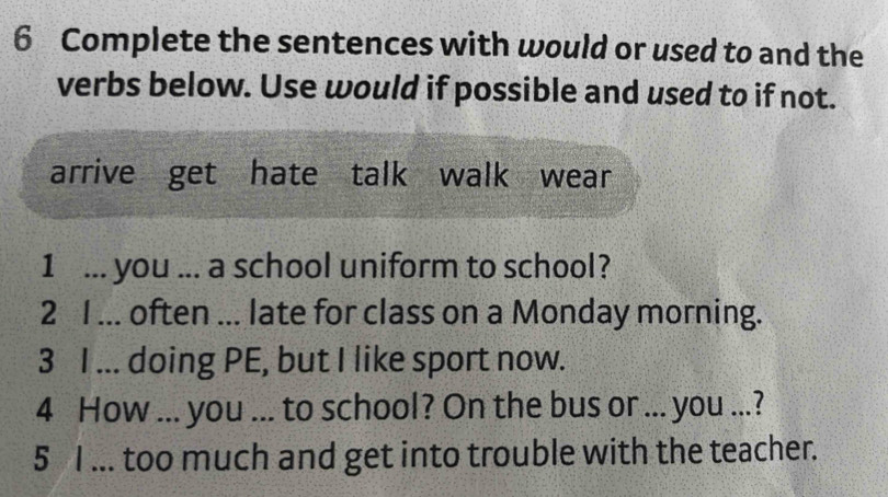 Complete the sentences with would or used to and the 
verbs below. Use would if possible and used to if not. 
arrive get hate talk walk wear 
1 ... you ... a school uniform to school? 
2 I ... often ... late for class on a Monday morning. 
3 I ... doing PE, but I like sport now. 
4 How ... you ... to school? On the bus or ... you ...? 
5 I ... too much and get into trouble with the teacher.