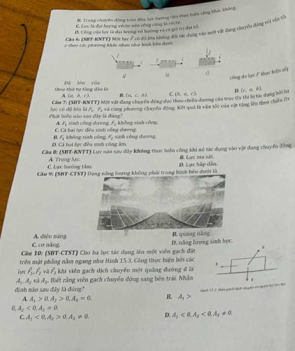 B. Trong chuyển động tròn đều, lực hướng tâm thực hiện cũng khác không,
C. Lực là đại lượng véctơ nên công cũng là véctu.
Câu 6: (SBT-KNTT) Một lực A^2 có độ lớn không đối tác dụng vào một vật đang chuyển động với vận tối
D. Công của lực là đại lưọng vô hướng và có giả trị đại số.
v theo các phương khác nhau như hình bên dưới
công do lực F thực hiện xếp
a! 61 c
Độ lón của
theo thứ tự tăng dân là (c,a,b).
A. (a,b,c). B. (a,c,b). C. (b,a,c). D.
lực có độ lớn là F_1· F_2 TT) Một vật đang chuyến động đọc theo chiều dương của trục 0x thì bị tác dụng bởi ha
Câu 7
Phát biểu nào sau đây là đùng? và cùng phương chuyến động. Kết quả là vận tốc của vật tăng lên theo chiều 0x
A. F_1 sinh công đương F_2 không sinh công.
C. Cá hai lực đều sinh công dương
B. F_1 khōng sinh công, F_2 sinh công dương.
D. Cá hai lực đều sinh công âm.
Câu 8: (SBT-KNTT) Lực nào sau đây không thực hiện công khi nó tác dụng vào vật đang chuyến động
A. Trọng lực. B. Lực ma sát.
C. Lực hướng tâm. D. Lực hấp dẫn.
Cầu 9: (SBT-CTST) Dạng năng lượng không phải trong hình bên dưới là
A. diện năng. B. quang năng.
C. cơ năng. D. năng lượng sinh học,
F
Câu 10: (SBT-CTST) Cho ba lực tác dụng lên một viên gạch đặt
trên mặt phẳng nằm ngang như Hình 15.3. Công thực hiện bởi các p
(1 L vector F_1,vector F_2 yà overline F_3 khi viên gạch dịch chuyến một quâng đường d là
A_1,A_2 và A_3. Biết rằng viên gạch chuyển động sang bên trái. Nhận 1
định nào sau đây là đúng?
Nình 15 J. Viện gạch dịch chuyến đo ngưy lọi tác địc
A. A_1>0.A_2>0.A_3=0.
B. A_1>
0 A_2<0,A_3=0.
C. A_1<0.A_2>0.A_3!= 0.
D. A_1<0,A_2<0,A_3!= 0.