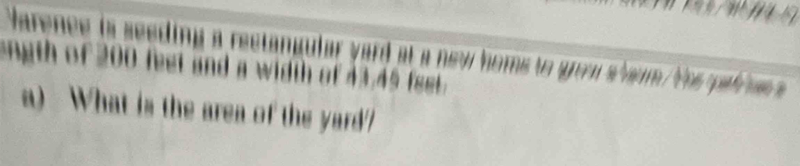 Varence is seeding a rectangular yard at a new homs to grom s haum ths pal hee a 
ength of 200 feet and a width of 43,45 feet. 
a) What is the area of the yard?