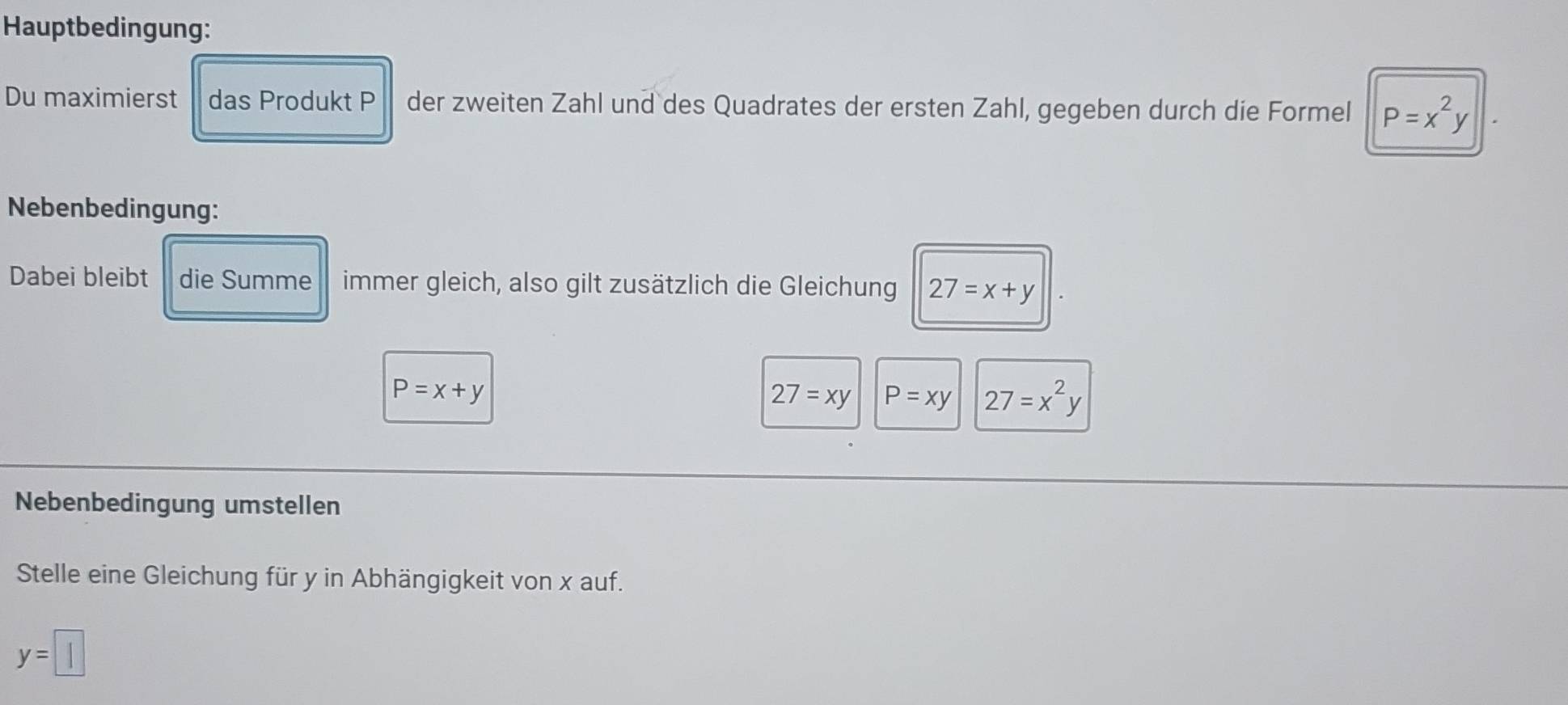 Hauptbedingung: 
Du maximierst das Produkt P der zweiten Zahl und des Quadrates der ersten Zahl, gegeben durch die Formel P=x^2y
Nebenbedingung: 
Dabei bleibt die Summe immer gleich, also gilt zusätzlich die Gleichung 27=x+y
P=x+y
27=xy P=xy 27=x^2y
Nebenbedingung umstellen 
Stelle eine Gleichung für y in Abhängigkeit von x auf.
y=□