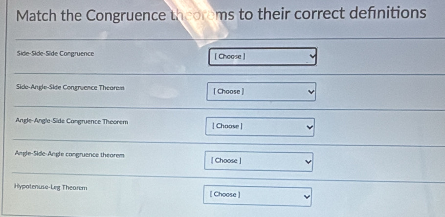 Match the Congruence theorems to their correct definitions 
Side-Side-Side Congruence [ Choose ] 
Side-Angle-Side Congruence Theorem [ Choose ] 
Angle-Angle-Side Congruence Theorem [ Choose ] 
Angle-Side-Angle congruence theorem 
[ Choose ] 
Hypotenuse-Leg Theorem [ Choose ]