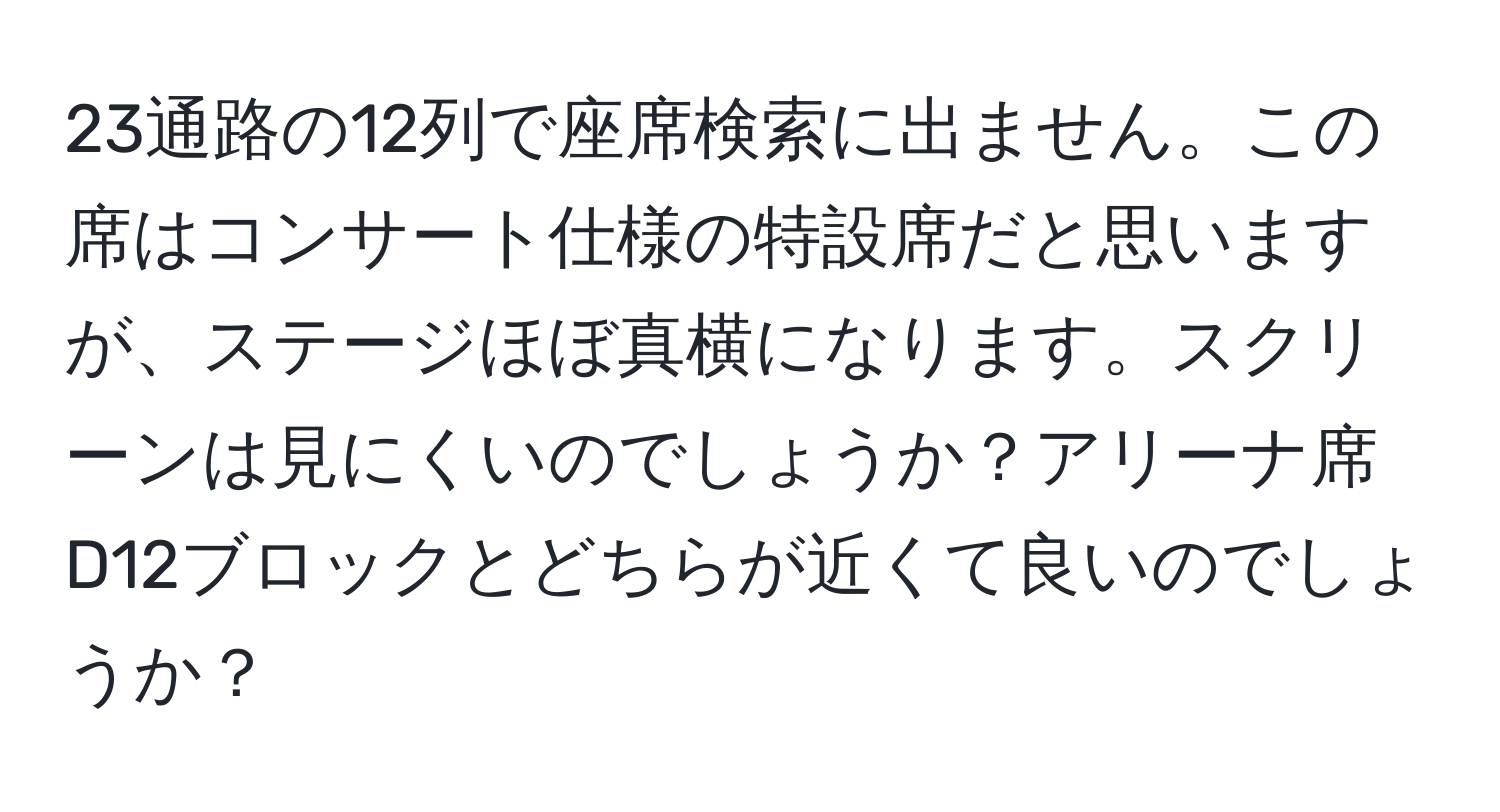 23通路の12列で座席検索に出ません。この席はコンサート仕様の特設席だと思いますが、ステージほぼ真横になります。スクリーンは見にくいのでしょうか？アリーナ席D12ブロックとどちらが近くて良いのでしょうか？