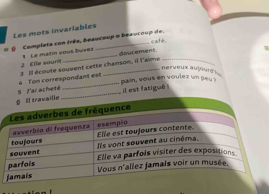 Les mots invariables 
= § Completa con três, beaucoup o beaucoup de. 
café, 
1 Le matin vous buvez 
2 Elle sourit _doucement. 
3 Il écoute souvent cette chanson, il l'aime 
nerveux aujourd'hui 
4 Ton correspondant est 
pain, vous en voulez un peu ? 
5 J'ai achetê 
_ 
il est fatigué !