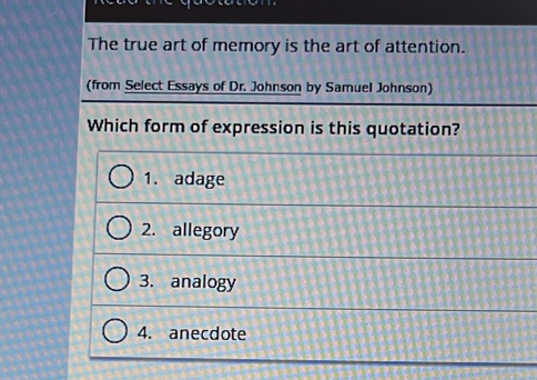 The true art of memory is the art of attention.
(from Select Essays of Dr. Johnson by Samuel Johnson)
Which form of expression is this quotation?
1. adage
2. allegory
3. analogy
4. anecdote