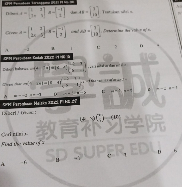 SPM Percubsan Terengganu 2021 P1 No.36
An
Diberi A=beginbmatrix 1&2 2x&3endbmatrix B=beginbmatrix -1 2endbmatrix dan AB=beginbmatrix 3 10endbmatrix. Tentukan nilai x.
W
Given A=beginbmatrix 1&2 2x&3endbmatrix B=beginbmatrix -1 2endbmatrix and AB=beginbmatrix 3 10endbmatrix. Determine the value of x.
A -2 B 1 C 2 D 4
SPM Percubaan Kedah 2022 P1 NO.10
Diberi bahawa m(42n)=(8-4)beginpmatrix -2&3 6&-1endpmatrix , cari nilai m dan nilai n.
Given that m(42n)=(84)beginpmatrix -2&3 6&-1endpmatrix , find the values of m and n.
A m=-2n=-3 B m=3n=6 C m=4 n=8 D m=2n=5
SPM Percubaan Melaka 2022 P1 NO.28
Diberi / Given :
(42)beginpmatrix x 7endpmatrix =(10)
Cari nilai x.
Find the value of x
A -6 S B -1 C 1 D 6