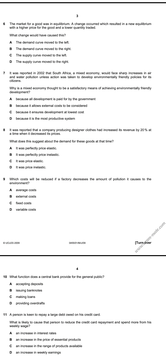 3
6 The market for a good was in equilibrium. A change occurred which resulted in a new equilibrium
with a higher price for the good and a lower quantity traded.
What change would have caused this?
A The demand curve moved to the left.
B The demand curve moved to the right.
C The supply curve moved to the left.
D The supply curve moved to the right.
7 It was reported in 2002 that South Africa, a mixed economy, would face sharp increases in air
and water pollution unless action was taken to develop environmentally friendly policies for its
citizens.
Why is a mixed economy thought to be a satisfactory means of achieving environmentally friendly
development?
A because all development is paid for by the government
B because it allows external costs to be considered
C because it ensures development at lowest cost
D because it is the most productive system
8 It was reported that a company producing designer clothes had increased its revenue by 20% at
a time when it decreased its prices.
What does this suggest about the demand for these goods at that time?
A It was perfectly price elastic.
B It was perfectly price inelastic.
C It was price elastic.
D It was price inelastic.
9 Which costs will be reduced if a factory decreases the amount of pollution it causes to the
A average costs
B external costs
C fixed costs
D variable costs
a m-mate.cor
© UCLES 2009 0455/01/M/J/09 [Turn over
4
10 What function does a central bank provide for the general public?
A accepting deposits
B issuing banknotes
Cmaking loans
D providing overdrafts
11 A person is keen to repay a large debt owed on his credit card.
What is likely to cause that person to reduce the credit card repayment and spend more from his
A an increase in interest rates
B an increase in the price of essential products
C an increase in the range of products available
D an increase in weekly earnings