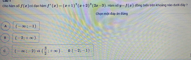 Cầu 1
Cho hàm số f(x) có đạo hàm f'(x)=(x+1)^2(x+2)^3(2x-3). Hàm số y=f(x) đồng biến trên khoảng nào dưới đây ?
Chọn một đáp án đúng
A (-∈fty ;-1).
B (-2;+∈fty ).
C (-∈fty ;-2) và ( 3/2 ;+∈fty ). D (-2;-1).