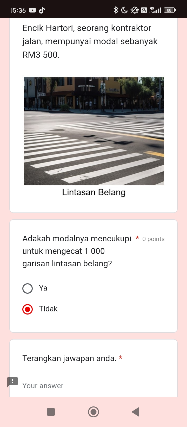 15:36 
Encik Hartori, seorang kontraktor
jalan, mempunyai modal sebanyak
RM3 500.
Lintasan Belang
Adakah modalnya mencukupi * 0 points
untuk mengecat 1 000
garisan lintasan belang?
Ya
Tidak
Terangkan jawapan anda. *
!
Your answer