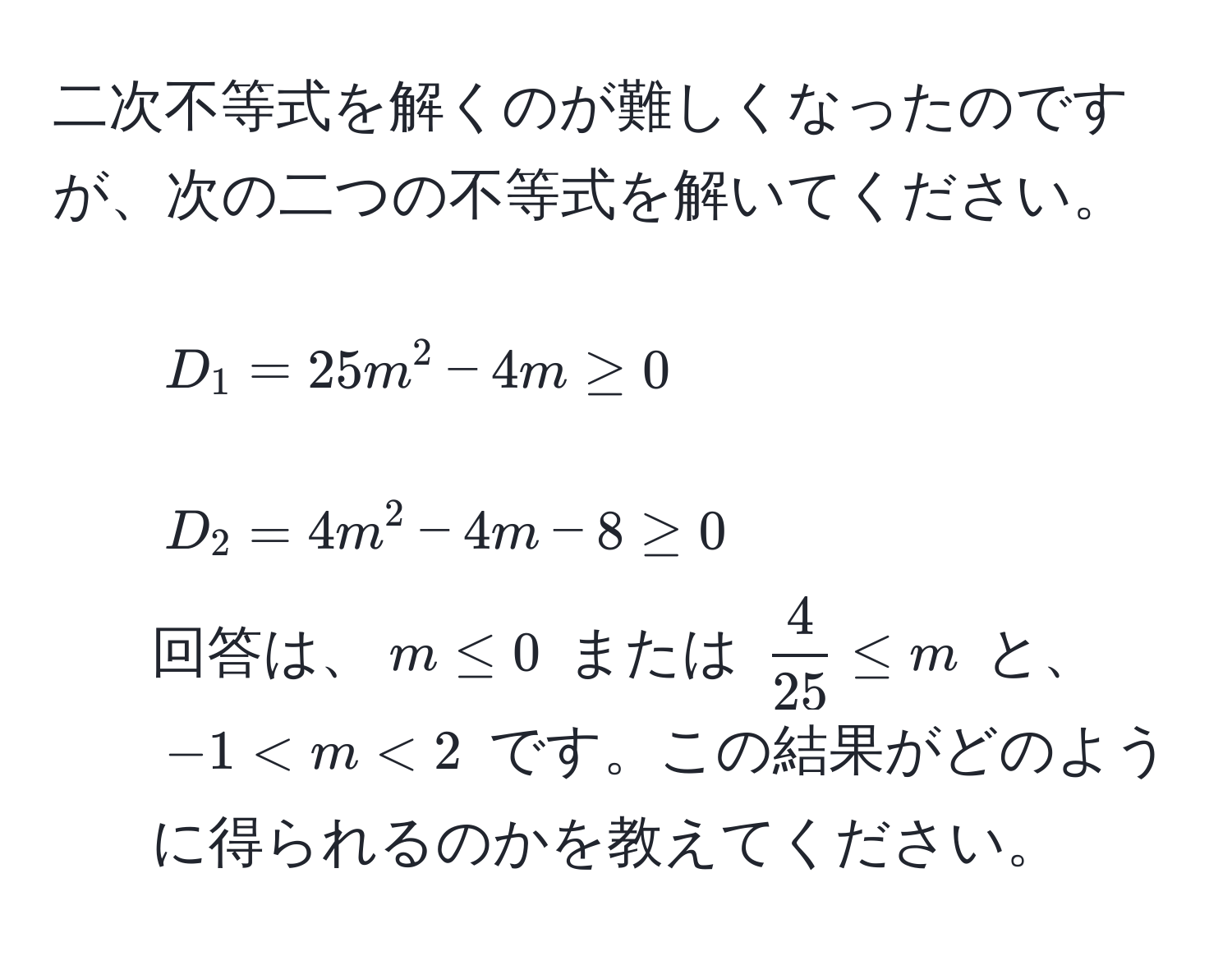 二次不等式を解くのが難しくなったのですが、次の二つの不等式を解いてください。  
1. ( D_1 = 25m^(2 - 4m ≥ 0 )  
2. ( D_2 = 4m^2 - 4m - 8 ≥ 0 )  
回答は、( m ≤ 0 ) または ( frac4)25 ≤ m ) と、 ( -1 < m < 2 ) です。この結果がどのように得られるのかを教えてください。