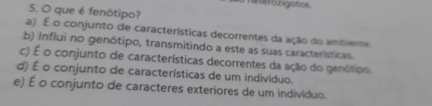 hetérozigotos
5. O que é fenótipo?
a) É o conjunto de características decorrentes da ação do ambiente.
b) Influi no genótipo, transmitindo a este as suas características.
c) É o conjunto de características decorrentes da ação do genótipo.
d) É o conjunto de características de um indivíduo.
e) É o conjunto de caracteres exteriores de um indivíduo.