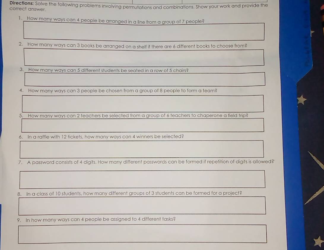 Directions: Solve the following problems involving permutations and combinations. Show your work and provide the 
correct answer. 
1. How many ways can 4 people be arranged in a line from a group of 7 people? 
2. How many ways can 3 books be arranged on a shelf if there are 6 different books to choose from? 
3. How many ways can 5 different students be seated in a row of 5 chairs? 
4. How many ways can 3 people be chosen from a group of 8 people to form a team? 
5. How many ways can 2 teachers be selected from a group of 6 teachers to chaperone a field trip? 
6. In a raffle with 12 tickets, how many ways can 4 winners be selected? 
7. A password consists of 4 digits. How many different passwords can be formed if repetition of digits is allowed? 
8. In a class of 10 students, how many different groups of 3 students can be formed for a project? 
9. In how many ways can 4 people be assigned to 4 different tasks?