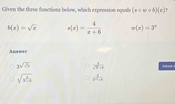 Given the three functions below, which expression equals (scirc wcirc b)(x) ?
b(x)=sqrt(x)
s(x)= 4/x+6 
w(x)=3^x
Answer
 4/sqrt(3^x)+6 
3sqrt(frac 4)x+6 Submit A
sqrt(frac 4)3^x+6
 4/3^(sqrt(x))+6 