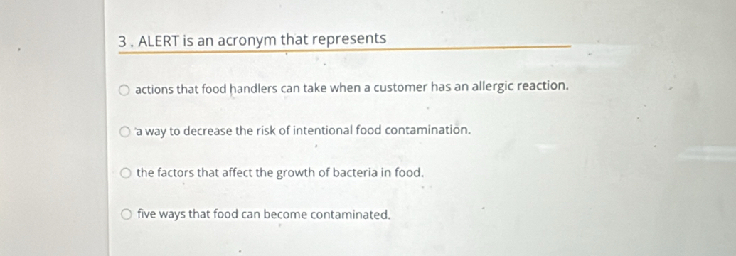 3 . ALERT is an acronym that represents
actions that food handlers can take when a customer has an allergic reaction.
'a way to decrease the risk of intentional food contamination.
the factors that affect the growth of bacteria in food.
five ways that food can become contaminated.