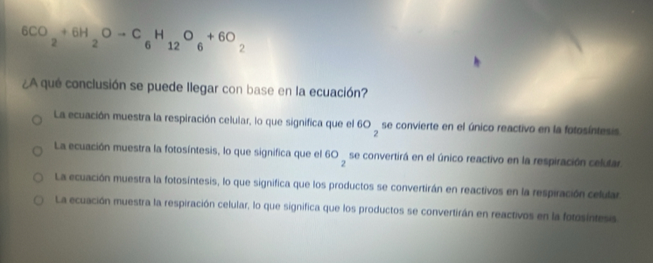 6CO_2+6H_2Oto C_6H_12O_6+6O_2
¿A qué conclusión se puede llegar con base en la ecuación?
La ecuación muestra la respiración celular, lo que significa que el 60_2 se convierte en el único reactivo en la fotosíntesis
La ecuación muestra la fotosíntesis, lo que significa que el 60_2 se convertirá en el único reactivo en la respiración celutar.
La ecuación muestra la fotosíntesis, lo que significa que los productos se convertirán en reactivos en la respiración celular
La ecuación muestra la respiración celular, lo que significa que los productos se convertirán en reactivos en la fotosintesis