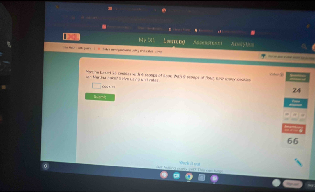 My IXL Learning Assessment Analytics 
Into Math - 6th grade Solve word problems using unit rates (W) 
Vdas ② 
Martina baked 28 cookies with 4 scoops of flour. With 9 scoops of flour, how many cookdes 
can Martina bake? Solve using unit rates. 
cookies
24
Submit
9
66
Work it out 
Not feeling ready yet? This can helps