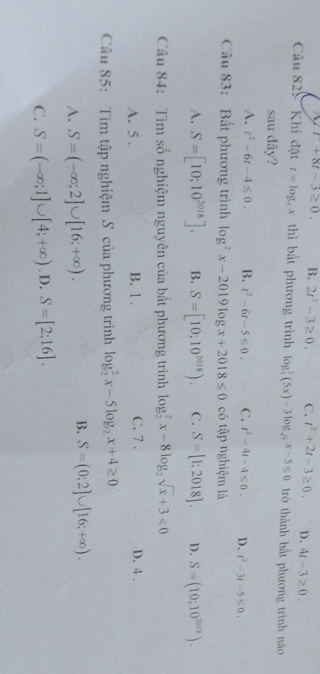 r+8t-3≥ 0. B. 2t^2-3≥ 0. C. t^2+2t-3≥ 0. D. 4t-3≥ 0. 
Câu 82: Khi đặt t=log _5x thì bất phương trình log _5^(2(5x)-3log _sqrt(5))x-5≤ 0 trở thành bất phương trình nào
sau dây?
A. t^2-6t-4≤ 0. B. t^2-6t-5≤ 0. C. t^2-4t-4≤ 0. D. t^2-3t-5≤ 0. 
Câu 83: Bất phương trình log^2x-2019log x+2018≤ 0 có tập nghiệm là
A. S=[10;10^(2018)]. B. S=[10;10^(2018)). C. S=[1;2018]. D. S=(10;10^(2018)). 
Câu 84: Tìm số nghiệm nguyên của bất phương trình log _2^(2x-8log _2)sqrt(x)+3<0</tex>
A. 5 . B. 1. C. 7. D. 4.
Câu 85: Tìm tập nghiệm S của phương trình log _2^(2x-5log _2)x+4≥ 0
A. S=(-∈fty ;2]∪ [16;+∈fty ).
B. S=(0;2]∪ [16;+∈fty ).
C. S=(-∈fty ;1]∪ [4;+∈fty ). D. S=[2;16].