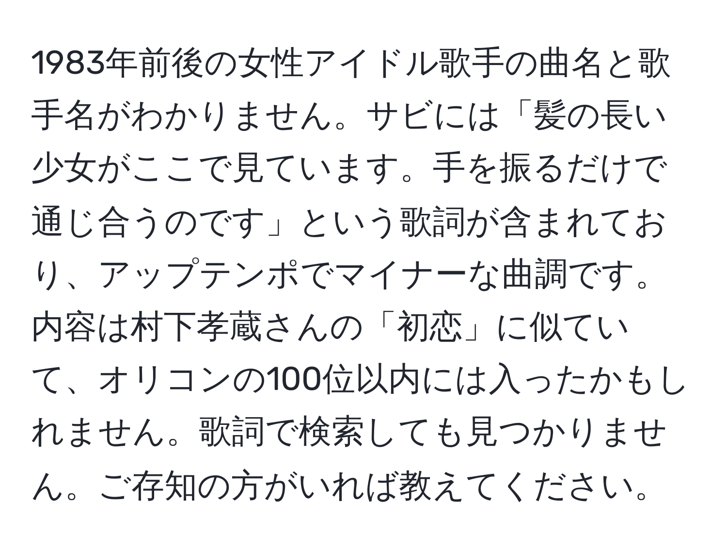 1983年前後の女性アイドル歌手の曲名と歌手名がわかりません。サビには「髪の長い少女がここで見ています。手を振るだけで通じ合うのです」という歌詞が含まれており、アップテンポでマイナーな曲調です。内容は村下孝蔵さんの「初恋」に似ていて、オリコンの100位以内には入ったかもしれません。歌詞で検索しても見つかりません。ご存知の方がいれば教えてください。