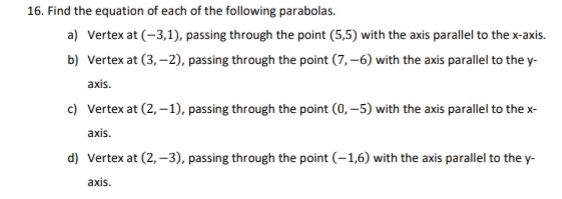 Find the equation of each of the following parabolas. 
a) Vertex at (-3,1) , passing through the point (5,5) with the axis parallel to the x-axis. 
b) Vertex at (3,-2) , passing through the point (7,-6) with the axis parallel to the y - 
axis. 
c) Vertex at (2,-1) , passing through the point (0,-5) with the axis parallel to the x - 
axis. 
d) Vertex at (2,-3) , passing through the point (-1,6) with the axis parallel to the y - 
axis.