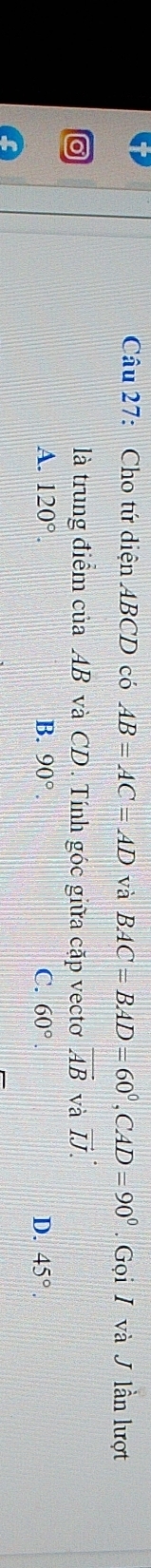 Cho tứ diện ABCD có AB=AC=AD và BAC=BAD=60°, CAD=90°. Gọi I và J lần lượt
là trung điểm của AB và CD. Tính góc giữa cặp vectơ vector AB và vector IJ.
A. 120°. B. 90°. C. 60°. D. 45°.