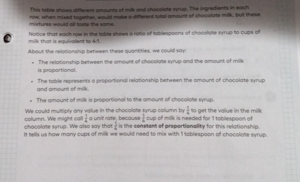 This table shows different amounts of milk and chocolate syrup. The ingredients in each 
row, when mixed together, would make a different total amount of chocolate milk, but these 
mixtures would all taste the same. 
Notice that each row in the table shows a ratio of tablespoons of chocolate syrup to cups of 
milk that is equivalent to 4:1. 
About the relationship between these quantities, we could say: 
The relationship between the amount of chocolate syrup and the amount of milk 
is proportional. 
The table represents a proportional relationship between the amount of chocolate syrup 
and amount of milk. 
. The amount of milk is proportional to the amount of chocolate syrup. 
We could multiply any value in the chocolate syrup column by  1/4  to get the value in the milk 
column. We might call  1/4  a unit rate, because  1/4  cup of milk is needed for 1 tablespoon of 
chocolate syrup. We also say that  1/4  is the constant of proportionality for this relationship. 
It tells us how many cups of milk we would need to mix with 1 tablespoon of chocolate syrup.