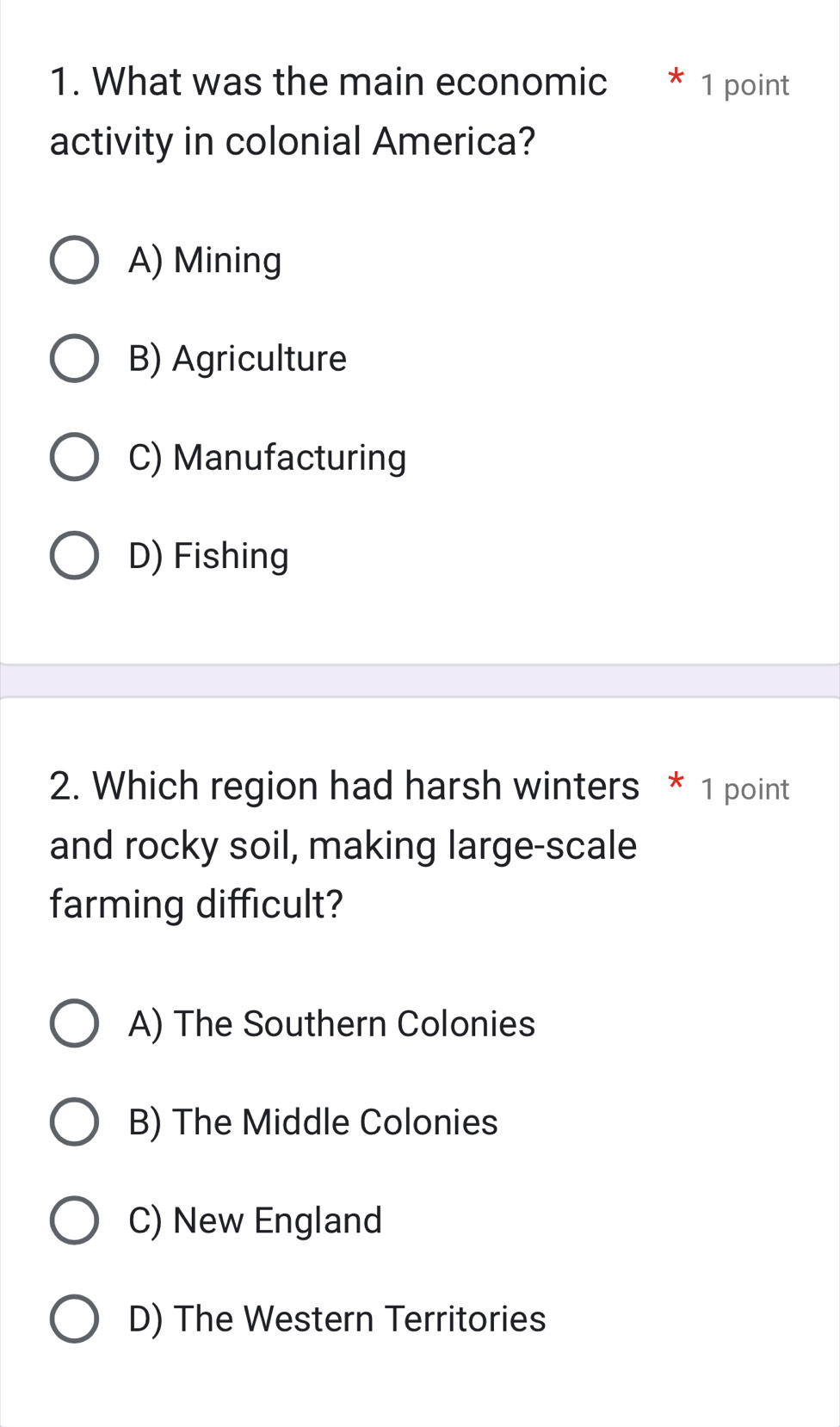 What was the main economic * 1 point
activity in colonial America?
A) Mining
B) Agriculture
C) Manufacturing
D) Fishing
2. Which region had harsh winters * 1 point
and rocky soil, making large-scale
farming difficult?
A) The Southern Colonies
B) The Middle Colonies
C) New England
D) The Western Territories