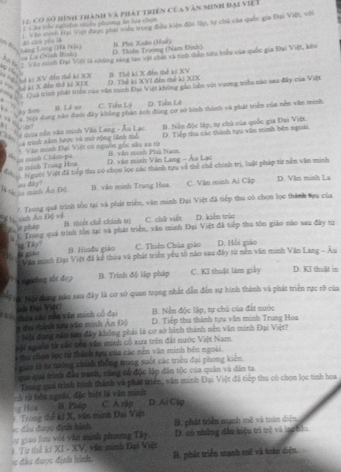 12: Cơ số hình thành và phát triển của văn minh đại việ t
1 Câu trêu nghiệm nhiâu phương in lạa chọn
đà chú yóu là 1. Văn minh Đại Việt dược phát triện trong điều kiện độc lập, tự chủ của quốc gia Đại Việt, với
B. Phù Xuân (Huc).
Làng Lưng (Hà Nộ) D. Thiên Trường (Nam Định).
Ac g 7 Văn ninh Đại Việt là những sáng tạo vật chất và tinh thân tiêu biểu của quốc gia Đại Việt, kóo
cạ Lu (Ninh Bình)
* Hý Vế ki XV đến thế ki XX B. Thế ki X đến thế ki XV
Kế kí X đân thế kĩ XIX D. Thế ki XVI đến thế ki XIX
*  3. Qua trình phát triên của văn minh Đại Việt không gần liên với vương triều nào sau đây của Việt
à 
17
C ây Sơn B. Lê sự C. Tiển Lý D. Tiền Lê
V   c
4. Nội dung nào dướn đấy không phản ánh đùng cơ sở hình thành và phát triển của nền văn minh
#   hà tữa năn văn minh Văn Lang - Âu Lạc B. Nền độc lập, tự chủ của quốc gia Đại Việt.
van
:á trình xâm lược và mở rộng lãnh thổ D. Tiếp thu các thành tựu văn minh bên ngoài.
Chân
8 in minh Chăm-pa. 5. Văn minh Đại Việt có nguồn gốc sâu xã từ
B. văn minh Phú Nam
n minh Trung Hoa.  D. văn minh Văn Lang - Âu Lạc
Miể  Người Việt đã tiếp thu có chọn lọc các thành tựu về thể chế chính trì, luật pháp từ nền văn minh
là S n minh Ấn Bộ B. văn minh Trung Hoa C. Văn minh Ai Cập D. Văn minh La
an day?
1. Trong quá trình tồn tại và phát triển, văn minh Đại Việt đã tiếp thu có chọn lọc thành tựu của
Hể hị nnh An Độ về D. kiến trúc
D it phap B. thiết chế chính trị C. chữ viết
. Trong quá trình tôn tại và phát triển, văn minh Đại Việt đã tiếp thu tôn giáo nào sau đây từ
N Tây?
H  gián B. Hinđu giáo C. Thiên Chúa giáo D. Hồi giáo
Văn minh Đại Việt đã kể thừa và phát triển yêu tổ nào sau đây từ nên văn minh Văn Lang - Âu
V ngưồng tến đẹp B. Trinh độ lập pháp  C. Kĩ thuật làm giấy D. Kī thuật in
N9 ộNội tung nào sau đây là cơ sở quan trọng nhất dẫn đến sự hình thành và phát triển rực rỡ của
in Đại Vift?
C u tứ các nên văn minh cô đại B. Nến độc lập, tự chủ của đất nước
n đai thành thi văn minh Ấn Độ  D. Tiếp thu thành tựu văn minh Trung Hoa
Nội dụng nào sau đây không phái là cơ sở hình thành nên văn minh Đại Việt?
vội ngườn từ các nền văn minh có xưa trên đất nước Việt Nam.
6 thu chợn lọc từ thành hựu của các nên văn minh bên ngoài.
giáo là từ tưởng chính thống trong suốt các triều đại phong kiến.
qua quá trình đâu tranh, cũng cổ độc lập dân tộc của quân và dân ta.
Trong quả trình hình thành và phát triển, văn minh Đại Việt đã tiếp thu có chọn lọc tinh hoa
ch tử bên ngoài, đặc biệt là văn minh
g Hoa B. Pháp C. A rập D. Ai Cập
6. Trong thế kí X, văn minh Đại Việt
B, phát triển manh mẽ và toàn diện
y giao hu với văn minh phương Tây, D. có những đầu hiệu trì trệ và lạo hậu
Từ thế kí XI - XV * văn minh Đại Việt
du được định hình. B. phát triển mạnh mẽ và toàn diện.