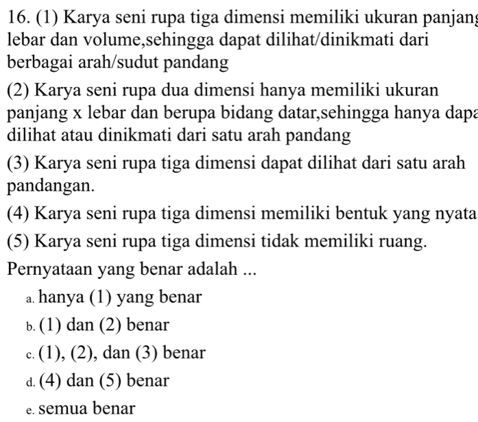 (1) Karya seni rupa tiga dimensi memiliki ukuran panjan;
lebar dan volume,sehingga dapat dilihat/dinikmati dari
berbagai arah/sudut pandang
(2) Karya seni rupa dua dimensi hanya memiliki ukuran
panjang x lebar dan berupa bidang datar,sehingga hanya dapa
dilihat atau dinikmati dari satu arah pandang
(3) Karya seni rupa tiga dimensi dapat dilihat dari satu arah
pandangan.
(4) Karya seni rupa tiga dimensi memiliki bentuk yang nyata
(5) Karya seni rupa tiga dimensi tidak memiliki ruang.
Pernyataan yang benar adalah ...
a. hanya (1) yang benar
b. (1) dan (2) benar
c. (1), (2), dan (3) benar
d. (4) dan (5) benar
e. semua benar