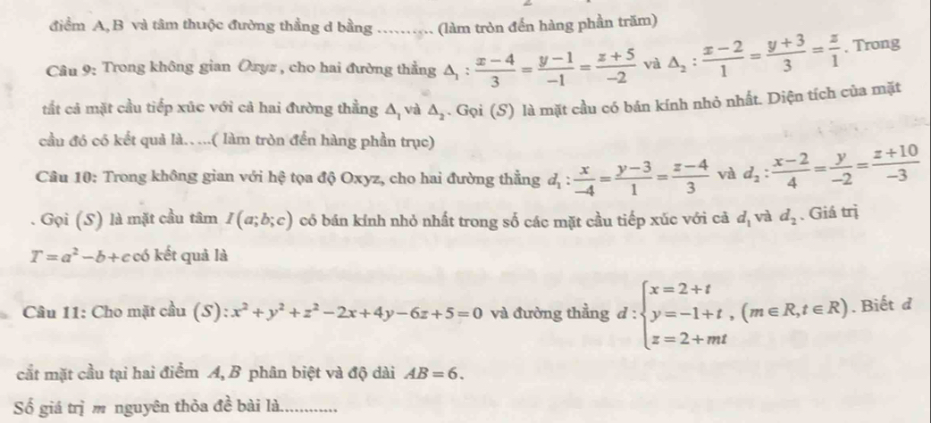 điểm A, B và tâm thuộc đường thẳng d bằng ........ (làm tròn đến hàng phần trăm)
Câu 9: Trong không gian Oxyz , cho hai đường thẳng △ _1: (x-4)/3 = (y-1)/-1 = (z+5)/-2  và △ _2: (x-2)/1 = (y+3)/3 = z/1 . Trong
tắt cả mặt cầu tiếp xúc với cả hai đường thằng △ _1 và △ _2. Gọi (S) là mặt cầu có bán kính nhỏ nhất. Diện tích của mặt
cầu đó có kết quả là.. ...( làm tròn đền hàng phần trục)
Câu 10: Trong không gian với hệ tọa độ Oxyz, cho hai đường thẳng d_1: x/-4 = (y-3)/1 = (z-4)/3  và d_2: (x-2)/4 = y/-2 = (z+10)/-3 
Gọi (S) là mặt cầu tâm I(a;b;c) có bán kính nhỏ nhất trong số các mặt cầu tiếp xúc với cả d_1 và d_2. Giá trị
T=a^2-b+c có kết quả là
Câu 11: Cho mặt cầu (S): ):x^2+y^2+z^2-2x+4y-6z+5=0 và đường thẳng d:beginarrayl x=2+t y=-1+t,(m∈ R,t∈ R) z=2+mtendarray.. Biết d
cắt mặt cầu tại hai điểm A, B phân biệt và độ dài AB=6.
Số giá trị m nguyên thỏa a^(frac 1)6 bài là._