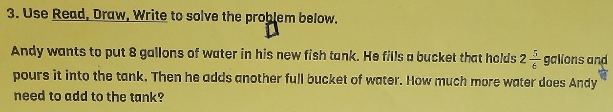 Use Read, Draw, Write to solve the problem below. 
Andy wants to put 8 gallons of water in his new fish tank. He fills a bucket that holds 2 5/6  gallons and 
pours it into the tank. Then he adds another full bucket of water. How much more water does Andy 
need to add to the tank?