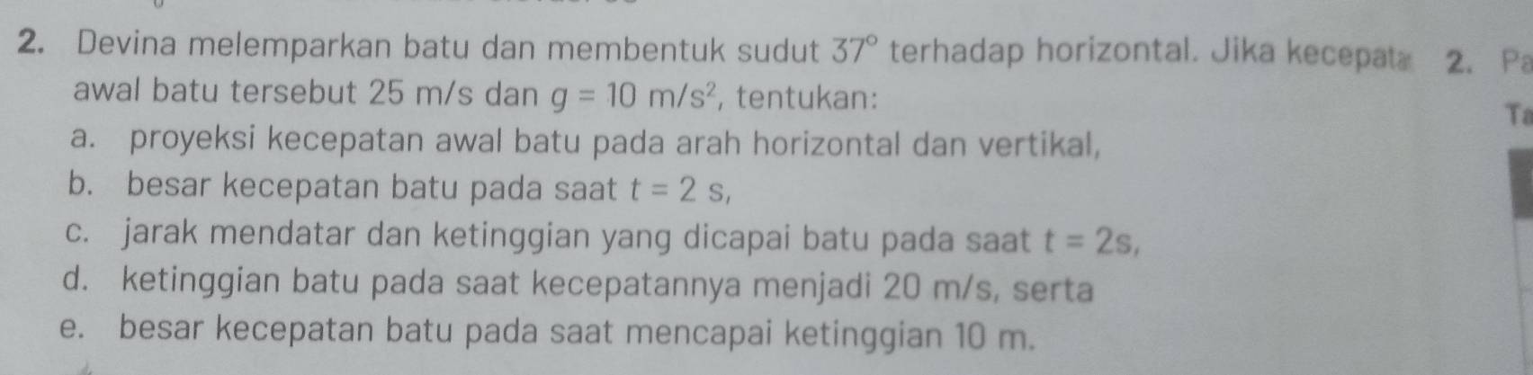 Devina melemparkan batu dan membentuk sudut 37° terhadap horizontal. Jika kecepat. 2. Pa 
awal batu tersebut 25 m/s dan g=10m/s^2 , tentukan: 
Ta 
a. proyeksi kecepatan awal batu pada arah horizontal dan vertikal, 
b. besar kecepatan batu pada saat t=2s, 
c. jarak mendatar dan ketinggian yang dicapai batu pada saat t=2s, 
d. ketinggian batu pada saat kecepatannya menjadi 20 m/s, serta 
e. besar kecepatan batu pada saat mencapai ketinggian 10 m.