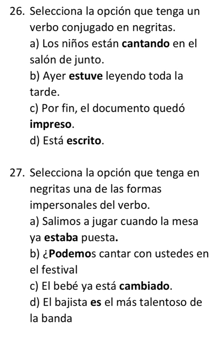 Selecciona la opción que tenga un
verbo conjugado en negritas.
a) Los niños están cantando en el
salón de junto.
b) Ayer estuve leyendo toda la
tarde.
c) Por fin, el documento quedó
impreso.
d) Está escrito.
27. Selecciona la opción que tenga en
negritas una de las formas
impersonales del verbo.
a) Salimos a jugar cuando la mesa
ya estaba puesta.
b) ¿Podemos cantar con ustedes en
el festival
c) El bebé ya está cambiado.
d) El bajista es el más talentoso de
la banda