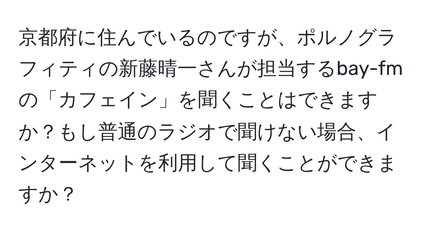 京都府に住んでいるのですが、ポルノグラフィティの新藤晴一さんが担当するbay-fmの「カフェイン」を聞くことはできますか？もし普通のラジオで聞けない場合、インターネットを利用して聞くことができますか？