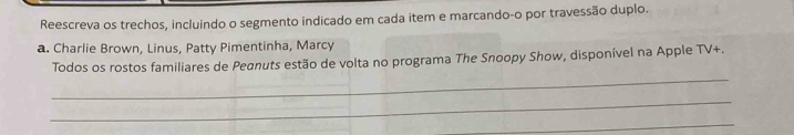 Reescreva os trechos, incluindo o segmento indicado em cada item e marcando-o por travessão duplo. 
a. Charlie Brown, Linus, Patty Pimentinha, Marcy 
_ 
Todos os rostos familiares de Peanuts estão de volta no programa The Snoopy Show, disponível na Apple TV+. 
_ 
_