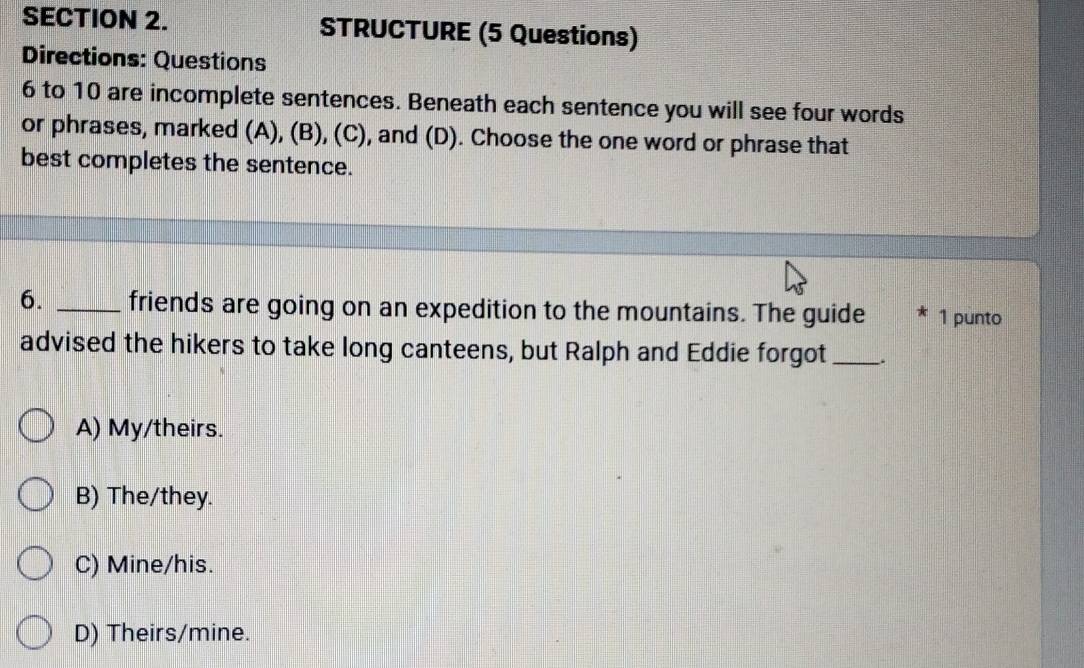 STRUCTURE (5 Questions)
Directions: Questions
6 to 10 are incomplete sentences. Beneath each sentence you will see four words
or phrases, marked (A), (B), (C), and (D). Choose the one word or phrase that
best completes the sentence.
6. _friends are going on an expedition to the mountains. The guide 1 punto
advised the hikers to take long canteens, but Ralph and Eddie forgot _、
A) My/theirs.
B) The/they.
C) Mine/his.
D) Theirs/mine.